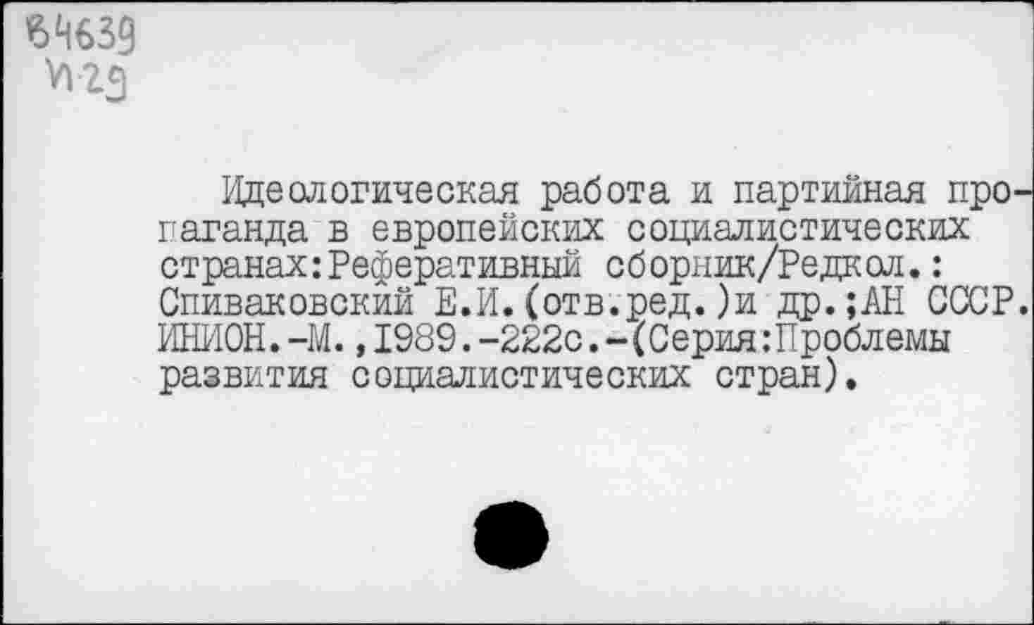 ﻿£4639 VI гз
Идеологическая работа и партийная пропаганда в европейских социалистических странах:Реферативный сборник/Редкол.: Спиваковский Е.И.(отв.ред.)и др.;АН СССР. ИНИОН. -М., 1989. -222с.- (Серия.’Проблемы развития социалистических стран).